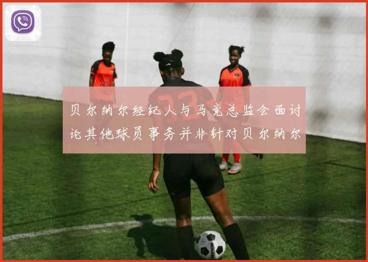 贝尔纳尔经纪人与马竞总监会面讨论其他球员事务并非针对贝尔纳尔