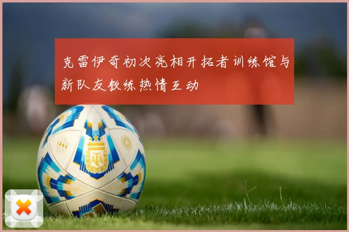 克雷伊奇初次亮相开拓者训练馆与新队友教练热情互动