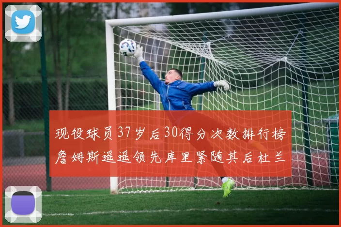 现役球员37岁后30得分次数排行榜詹姆斯遥遥领先库里紧随其后杜兰特位列第三