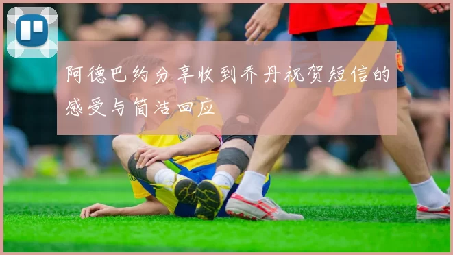 阿德巴约分享收到乔丹祝贺短信的感受与简洁回应