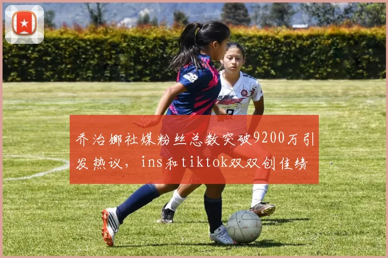 乔治娜社媒粉丝总数突破9200万引发热议，ins和tiktok双双创佳绩