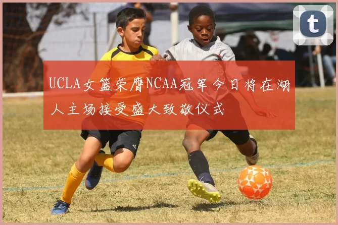 UCLA女篮荣膺NCAA冠军今日将在湖人主场接受盛大致敬仪式
