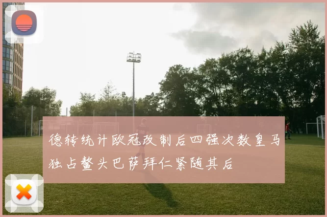 德转统计欧冠改制后四强次数皇马独占鳌头巴萨拜仁紧随其后