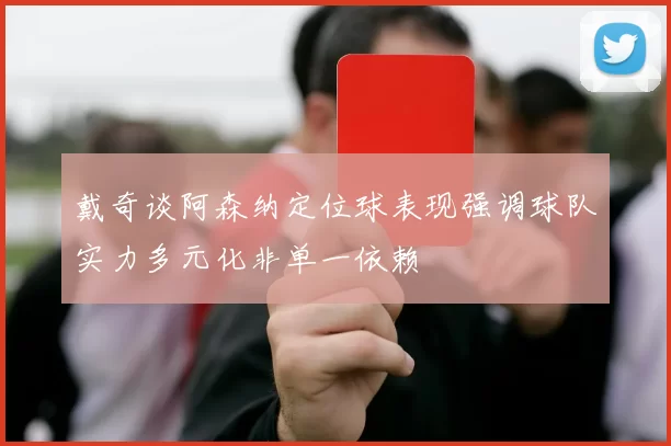 戴奇谈阿森纳定位球表现强调球队实力多元化非单一依赖