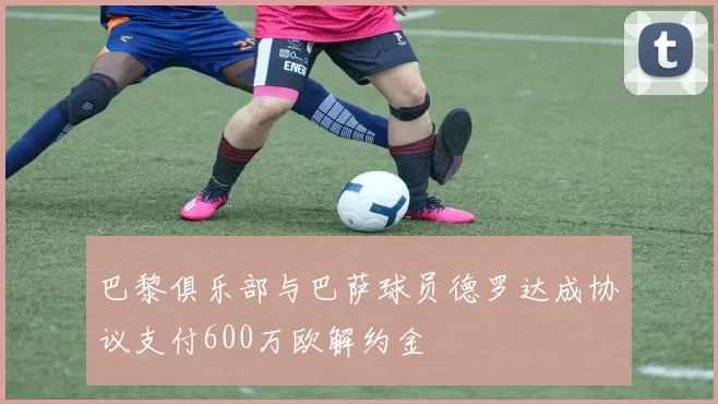 巴黎俱乐部与巴萨球员德罗达成协议支付600万欧解约金