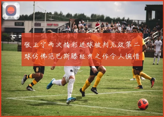 张玉宁两次精彩进球被判无效第二球仿佛范巴斯滕经典之作令人惋惜