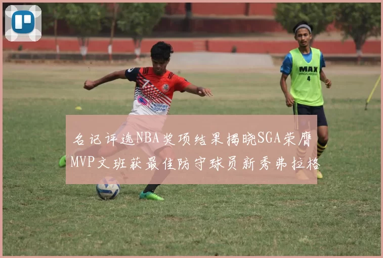 名记评选NBA奖项结果揭晓SGA荣膺MVP文班获最佳防守球员新秀弗拉格当选教练马祖拉获奖