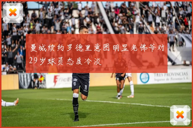 曼城续约罗德里意图明显老佛爷对29岁球员态度冷淡