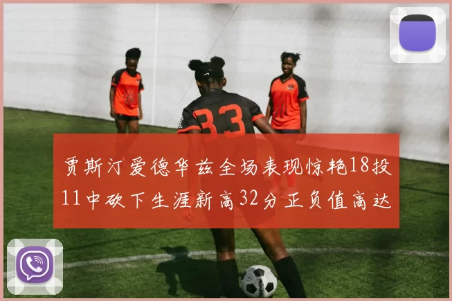 贾斯汀爱德华兹全场表现惊艳18投11中砍下生涯新高32分正负值高达47