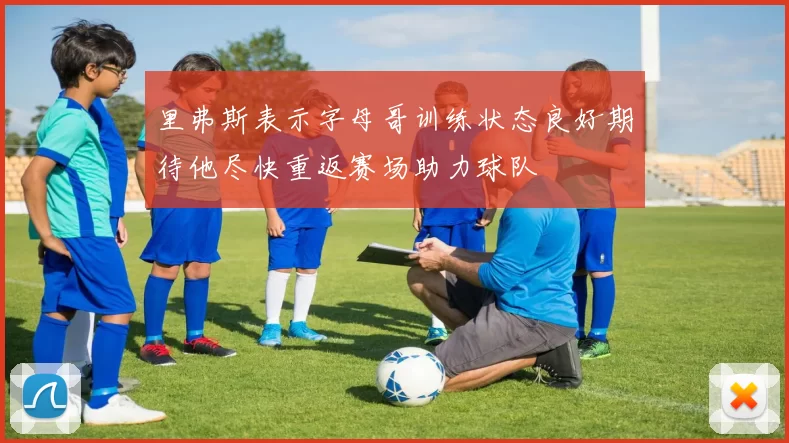 里弗斯表示字母哥训练状态良好期待他尽快重返赛场助力球队